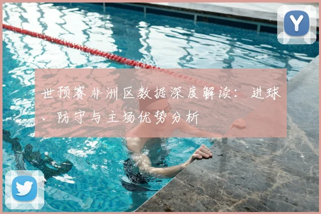 世预赛非洲区数据深度解读：进球、防守与主场优势分析