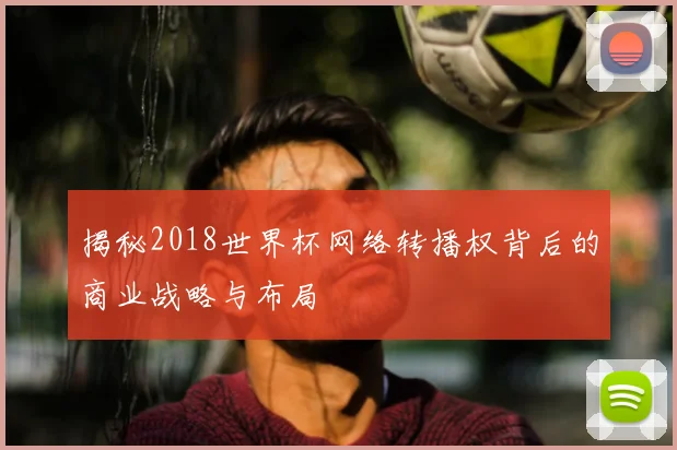 揭秘2018世界杯网络转播权背后的商业战略与布局