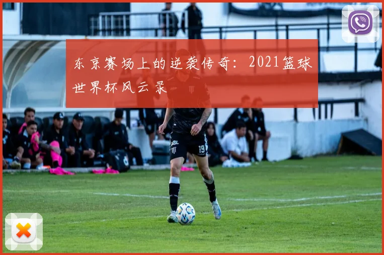 东京赛场上的逆袭传奇：2021篮球世界杯风云录