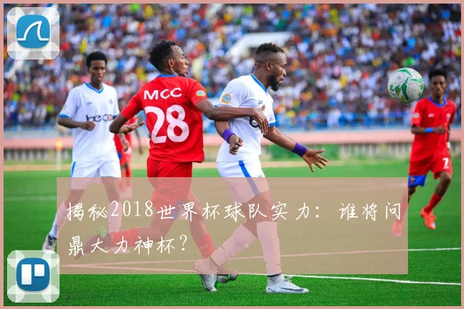 揭秘2018世界杯球队实力：谁将问鼎大力神杯？