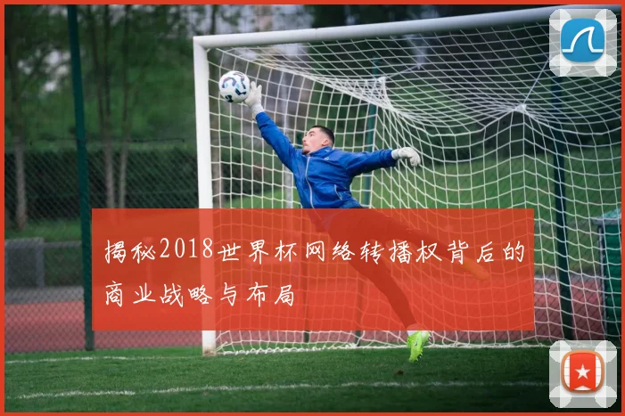 揭秘2018世界杯网络转播权背后的商业战略与布局