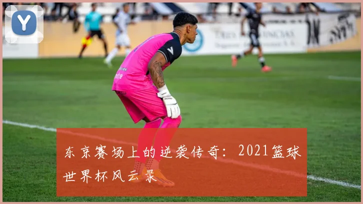 东京赛场上的逆袭传奇：2021篮球世界杯风云录