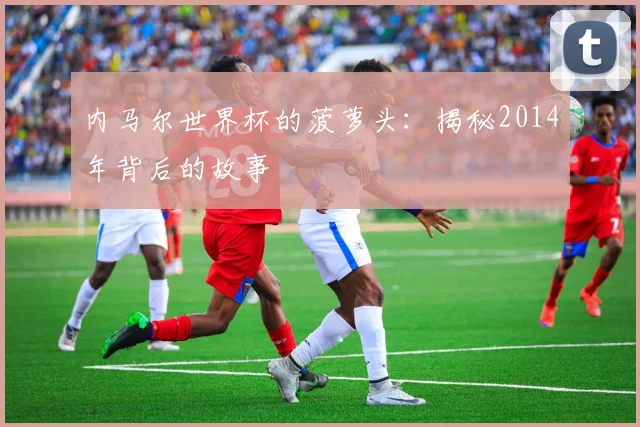 内马尔世界杯的菠萝头:揭秘2014年背后的故事