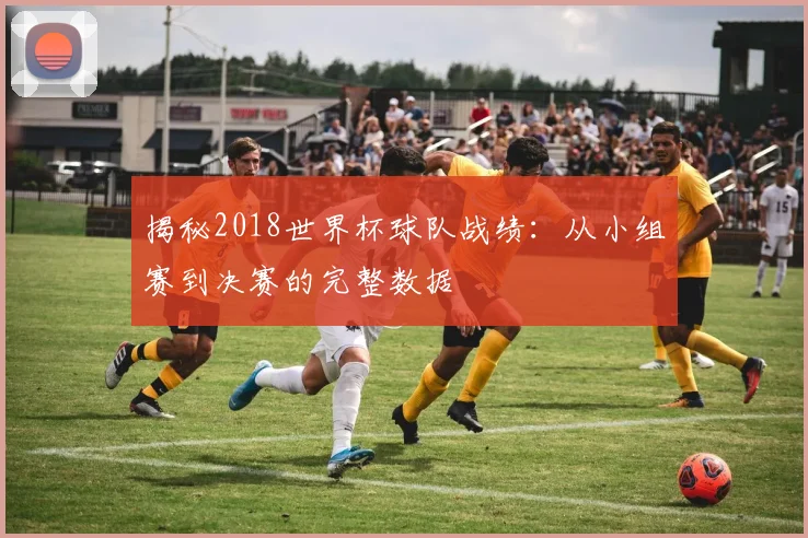 揭秘2018世界杯球队战绩：从小组赛到决赛的完整数据