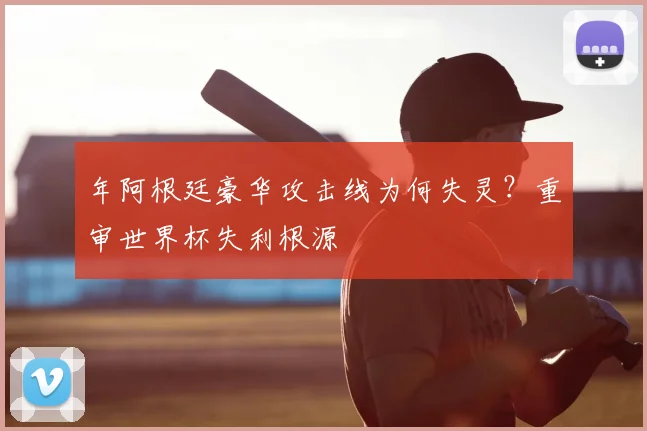 年阿根廷豪华攻击线为何失灵?重审世界杯失利根源
